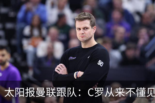 太阳报曼联跟队：C罗从来不懂见好就收 葡萄牙不上他可能更均衡
